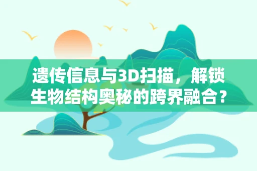 遗传信息与3D扫描，解锁生物结构奥秘的跨界融合？