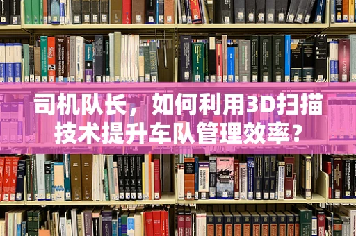司机队长，如何利用3D扫描技术提升车队管理效率？