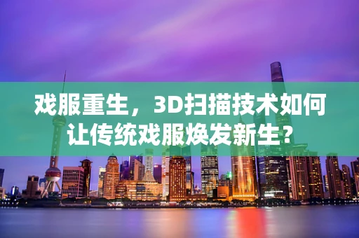 戏服重生，3D扫描技术如何让传统戏服焕发新生？