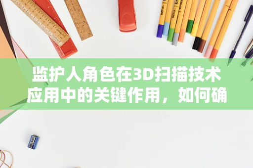 监护人角色在3D扫描技术应用中的关键作用，如何确保安全与合规？