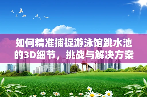 如何精准捕捉游泳馆跳水池的3D细节，挑战与解决方案？