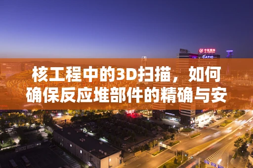 核工程中的3D扫描，如何确保反应堆部件的精确与安全？