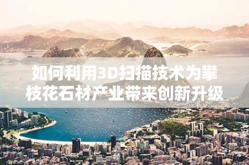 如何利用3D扫描技术为攀枝花石材产业带来创新升级？