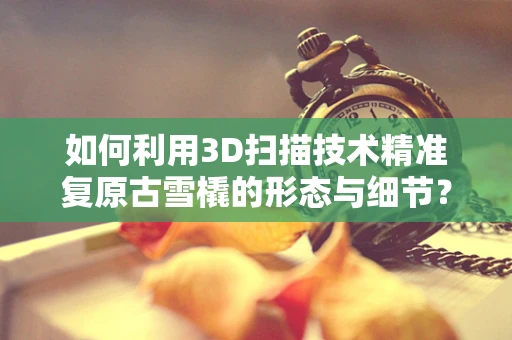 如何利用3D扫描技术精准复原古雪橇的形态与细节？