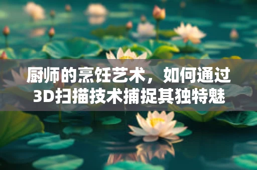 厨师的烹饪艺术，如何通过3D扫描技术捕捉其独特魅力？