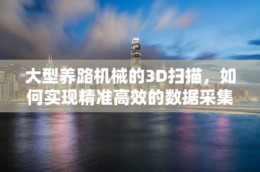 大型养路机械的3D扫描，如何实现精准高效的数据采集？