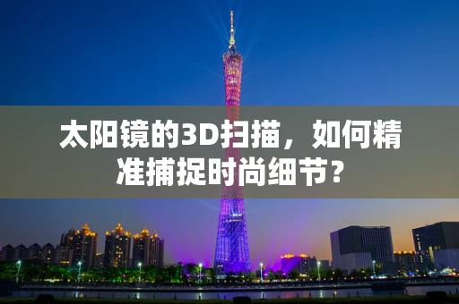 太阳镜的3D扫描，如何精准捕捉时尚细节？