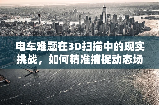 电车难题在3D扫描中的现实挑战，如何精准捕捉动态场景？