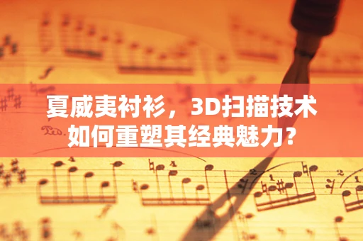 夏威夷衬衫，3D扫描技术如何重塑其经典魅力？