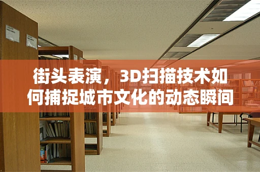 街头表演，3D扫描技术如何捕捉城市文化的动态瞬间？