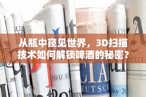 从瓶中窥见世界，3D扫描技术如何解锁啤酒的秘密？