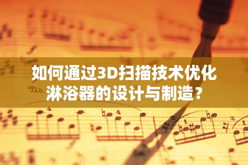 如何通过3D扫描技术优化淋浴器的设计与制造？