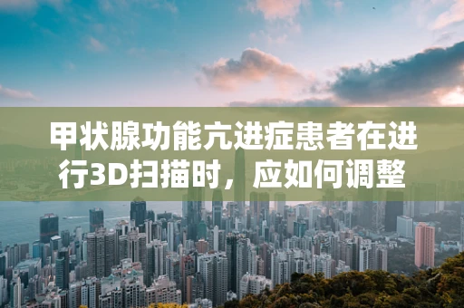 甲状腺功能亢进症患者在进行3D扫描时，应如何调整扫描参数？