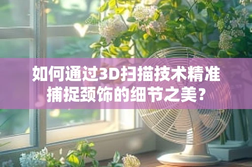 如何通过3D扫描技术精准捕捉颈饰的细节之美？