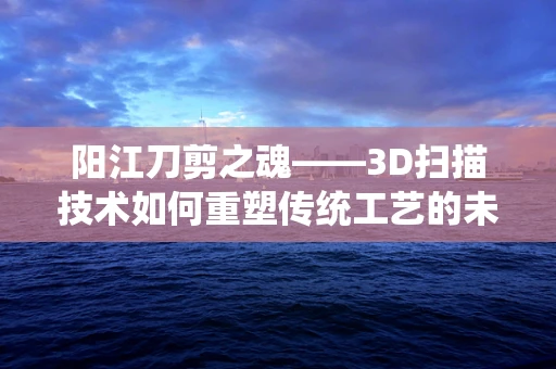 阳江刀剪之魂——3D扫描技术如何重塑传统工艺的未来？