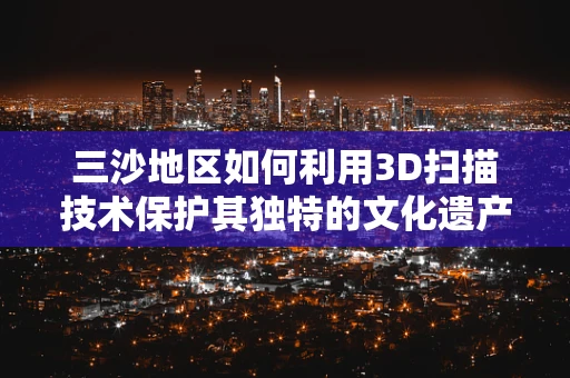 三沙地区如何利用3D扫描技术保护其独特的文化遗产？