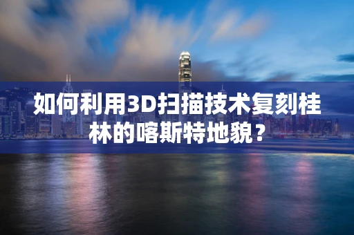 如何利用3D扫描技术复刻桂林的喀斯特地貌？