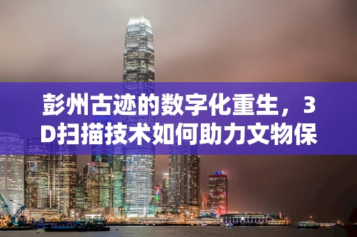彭州古迹的数字化重生，3D扫描技术如何助力文物保护？