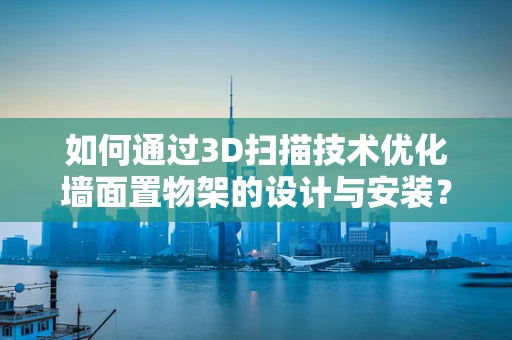 如何通过3D扫描技术优化墙面置物架的设计与安装？