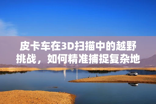 皮卡车在3D扫描中的越野挑战，如何精准捕捉复杂地形下的细节？
