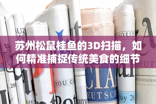 苏州松鼠桂鱼的3D扫描，如何精准捕捉传统美食的细节？