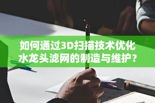 如何通过3D扫描技术优化水龙头滤网的制造与维护？