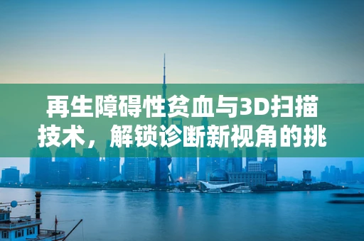 再生障碍性贫血与3D扫描技术，解锁诊断新视角的挑战与机遇？
