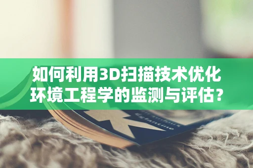 如何利用3D扫描技术优化环境工程学的监测与评估？