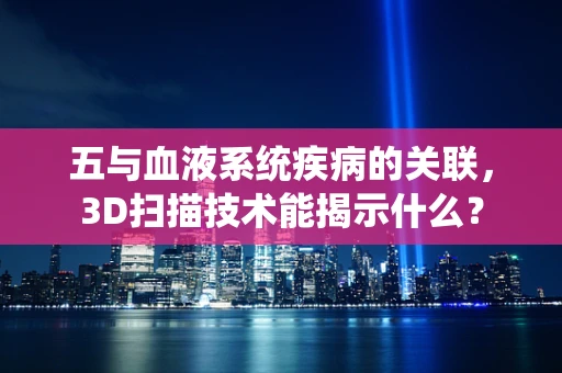 五与血液系统疾病的关联，3D扫描技术能揭示什么？