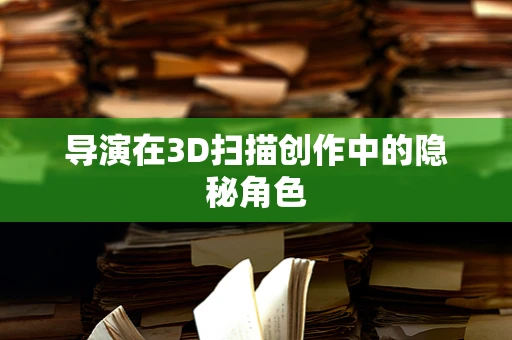 导演在3D扫描创作中的隐秘角色