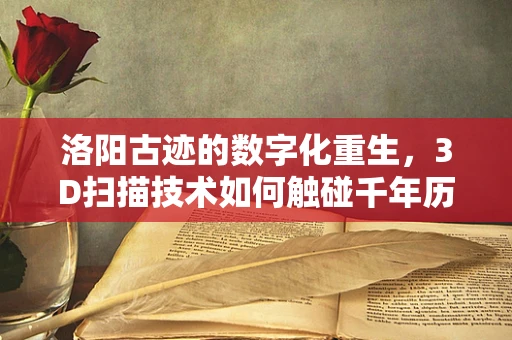 洛阳古迹的数字化重生，3D扫描技术如何触碰千年历史？