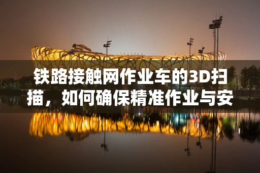 铁路接触网作业车的3D扫描，如何确保精准作业与安全维护？