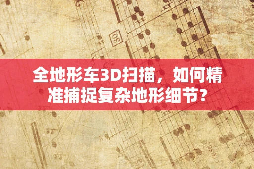 全地形车3D扫描，如何精准捕捉复杂地形细节？
