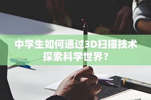 中学生如何通过3D扫描技术探索科学世界？