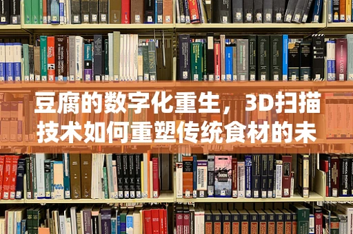 豆腐的数字化重生，3D扫描技术如何重塑传统食材的未来？