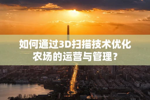 如何通过3D扫描技术优化农场的运营与管理？