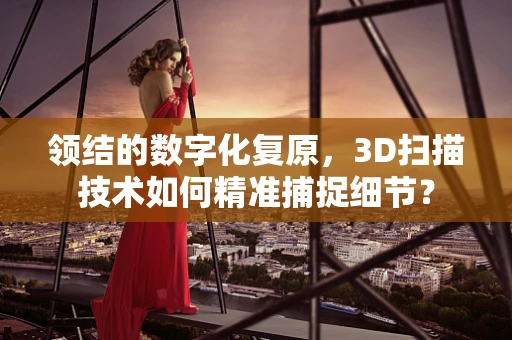 领结的数字化复原，3D扫描技术如何精准捕捉细节？