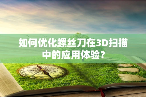 如何优化螺丝刀在3D扫描中的应用体验？