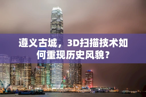 遵义古城，3D扫描技术如何重现历史风貌？