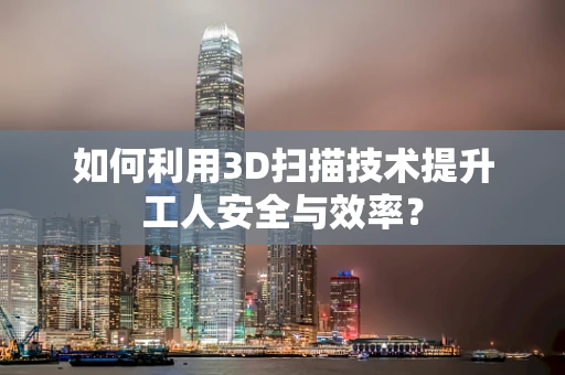 如何利用3D扫描技术提升工人安全与效率？