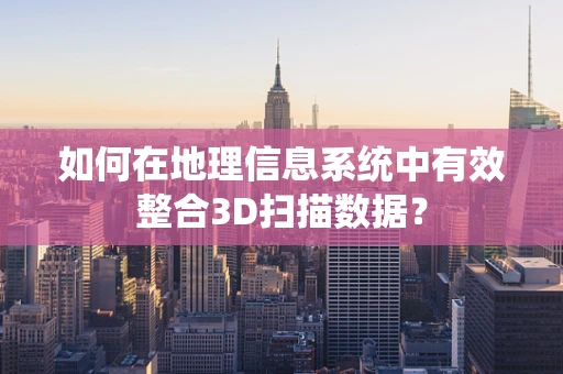 如何在地理信息系统中有效整合3D扫描数据？