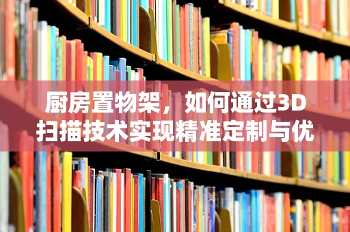 厨房置物架，如何通过3D扫描技术实现精准定制与优化？
