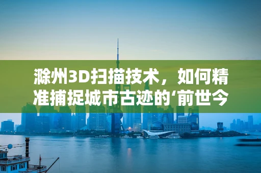 滁州3D扫描技术，如何精准捕捉城市古迹的‘前世今生’？