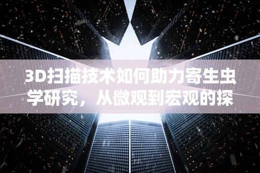 3D扫描技术如何助力寄生虫学研究，从微观到宏观的探索