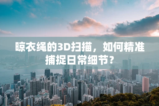 晾衣绳的3D扫描，如何精准捕捉日常细节？