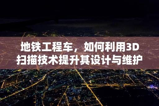 地铁工程车，如何利用3D扫描技术提升其设计与维护效率？