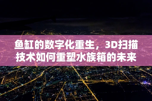 鱼缸的数字化重生，3D扫描技术如何重塑水族箱的未来？