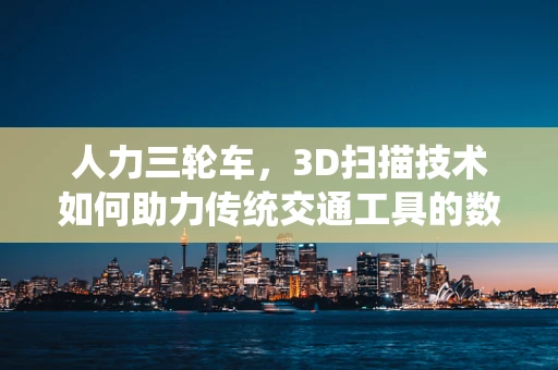 人力三轮车，3D扫描技术如何助力传统交通工具的数字化重生？
