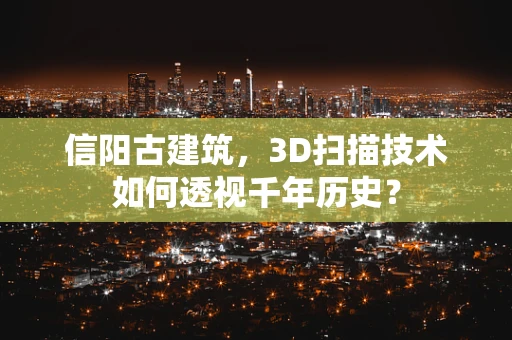 信阳古建筑，3D扫描技术如何透视千年历史？