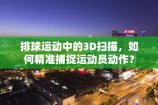 排球运动中的3D扫描，如何精准捕捉运动员动作？